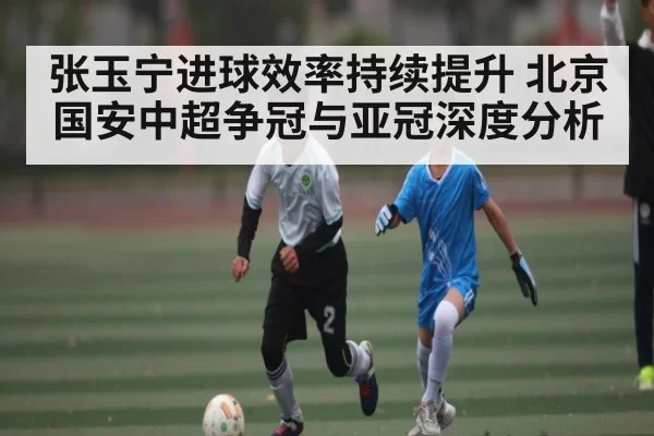 张玉宁进球效率持续提升 北京国安中超争冠与亚冠深度分析
