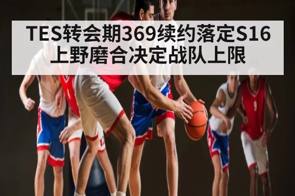 TES转会期369续约落定S16上野磨合决定战队上限